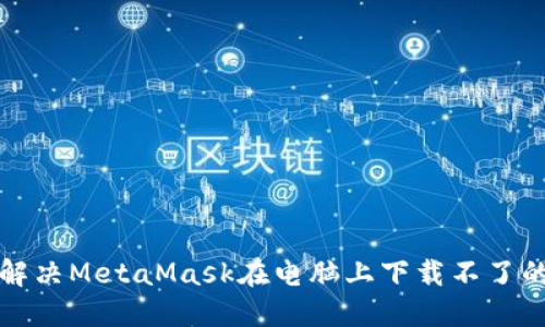 如何解决MetaMask在电脑上下载不了的问题